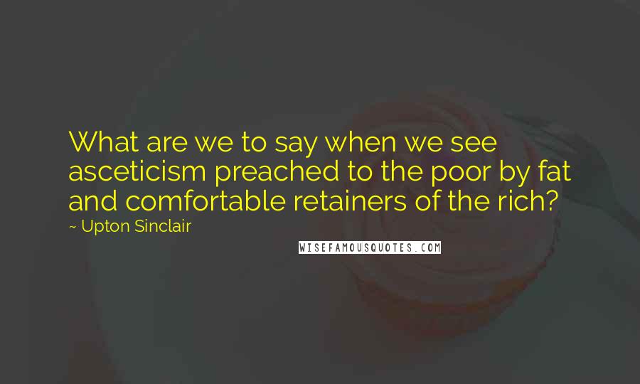 Upton Sinclair Quotes: What are we to say when we see asceticism preached to the poor by fat and comfortable retainers of the rich?