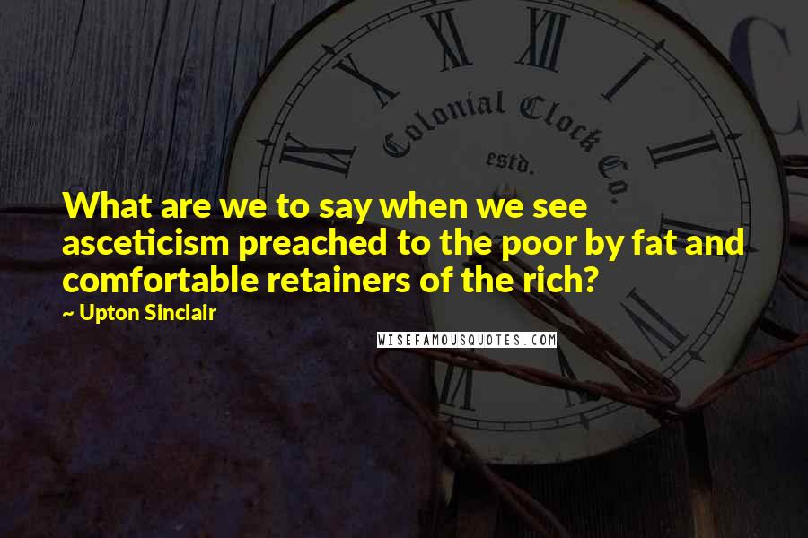 Upton Sinclair Quotes: What are we to say when we see asceticism preached to the poor by fat and comfortable retainers of the rich?