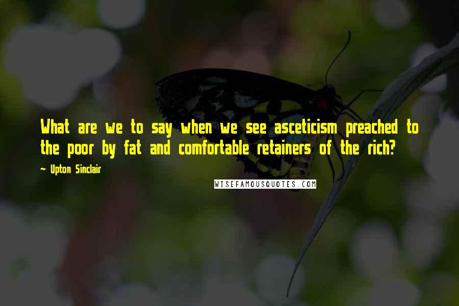 Upton Sinclair Quotes: What are we to say when we see asceticism preached to the poor by fat and comfortable retainers of the rich?