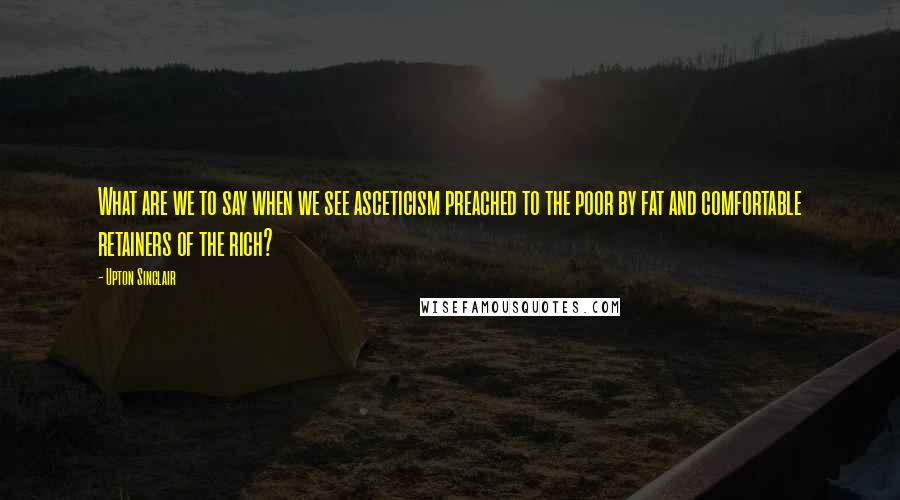 Upton Sinclair Quotes: What are we to say when we see asceticism preached to the poor by fat and comfortable retainers of the rich?