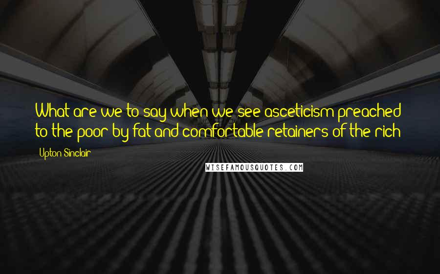 Upton Sinclair Quotes: What are we to say when we see asceticism preached to the poor by fat and comfortable retainers of the rich?