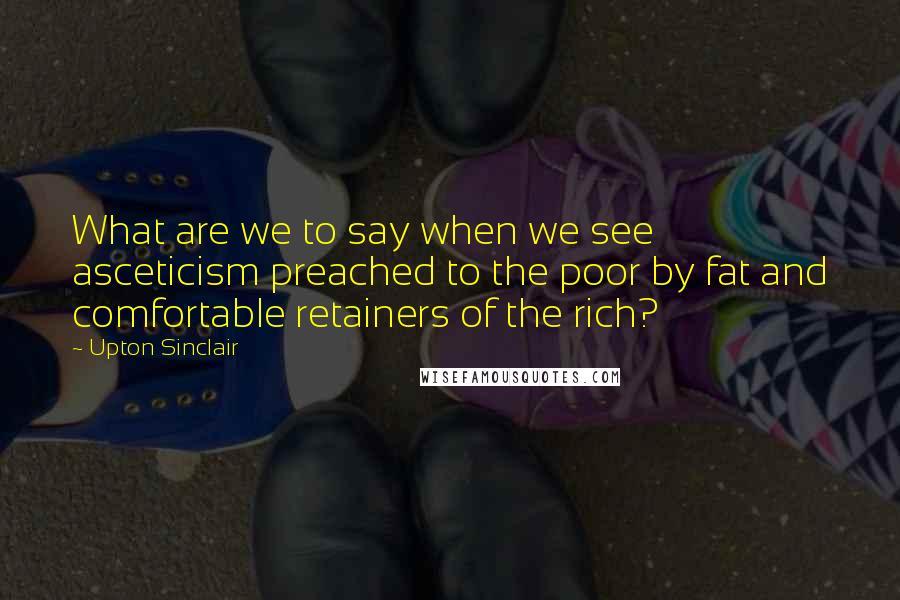 Upton Sinclair Quotes: What are we to say when we see asceticism preached to the poor by fat and comfortable retainers of the rich?