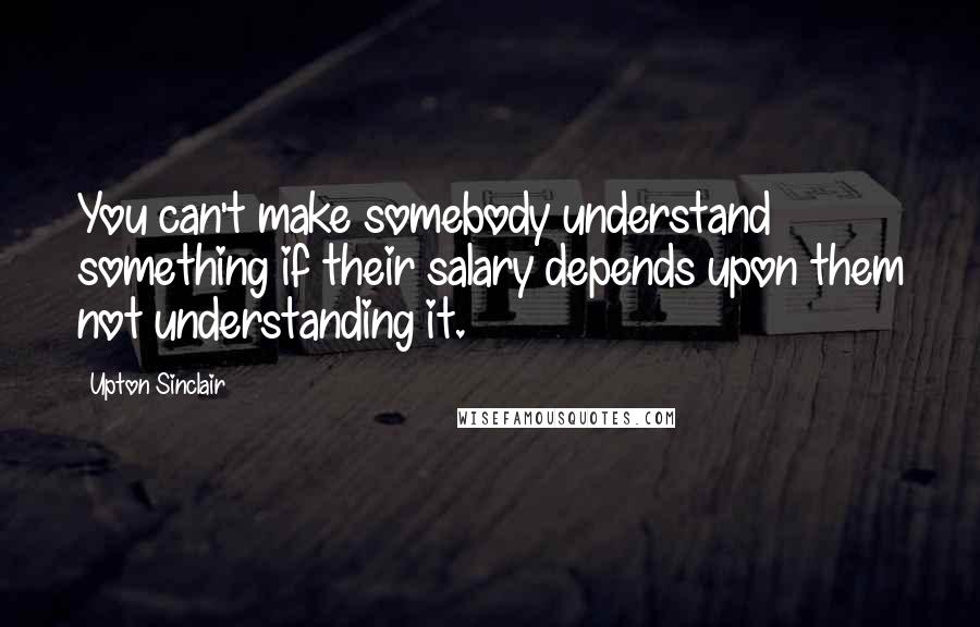 Upton Sinclair Quotes: You can't make somebody understand something if their salary depends upon them not understanding it.