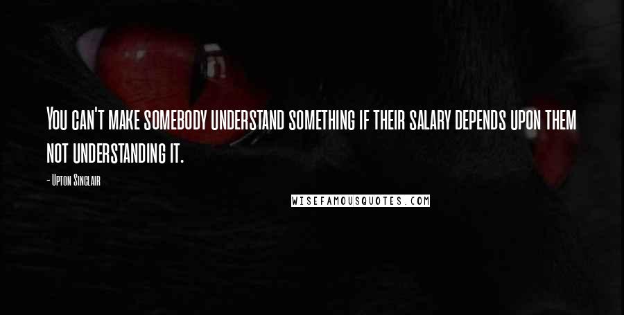 Upton Sinclair Quotes: You can't make somebody understand something if their salary depends upon them not understanding it.
