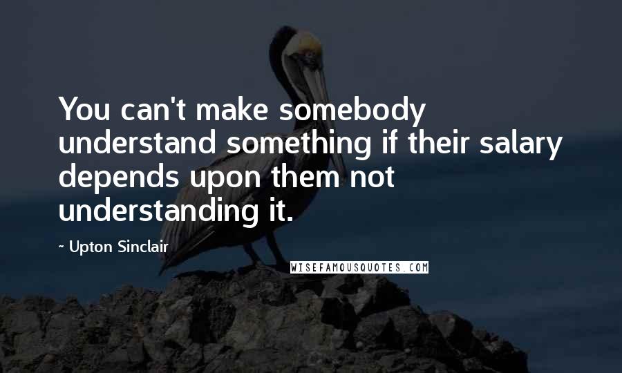 Upton Sinclair Quotes: You can't make somebody understand something if their salary depends upon them not understanding it.