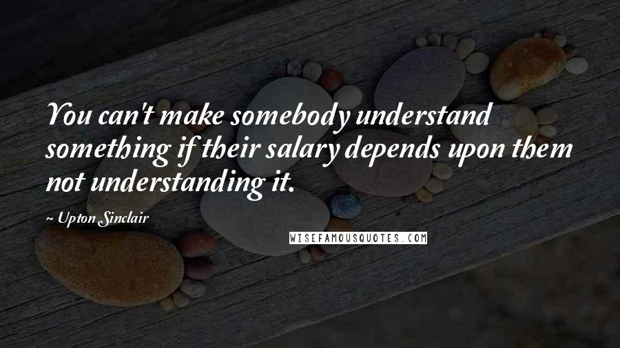 Upton Sinclair Quotes: You can't make somebody understand something if their salary depends upon them not understanding it.