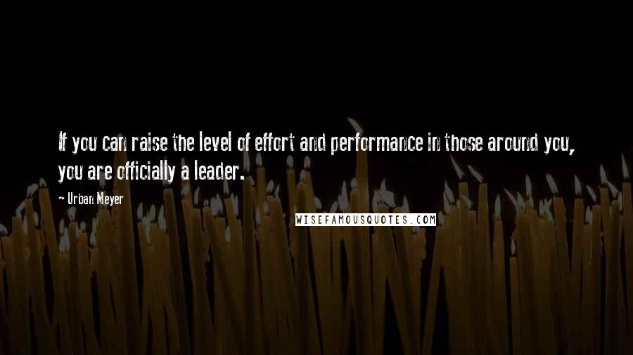 Urban Meyer Quotes: If you can raise the level of effort and performance in those around you, you are officially a leader.