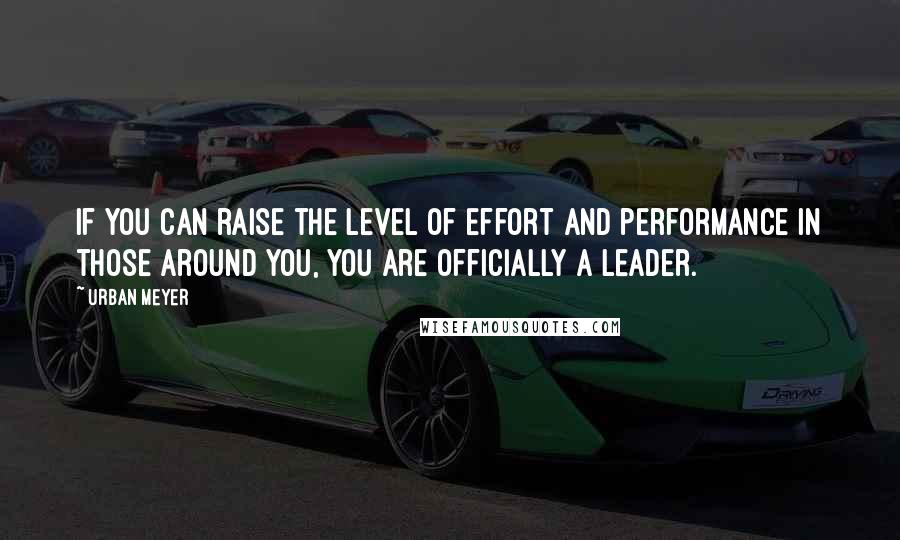Urban Meyer Quotes: If you can raise the level of effort and performance in those around you, you are officially a leader.