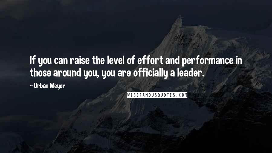 Urban Meyer Quotes: If you can raise the level of effort and performance in those around you, you are officially a leader.