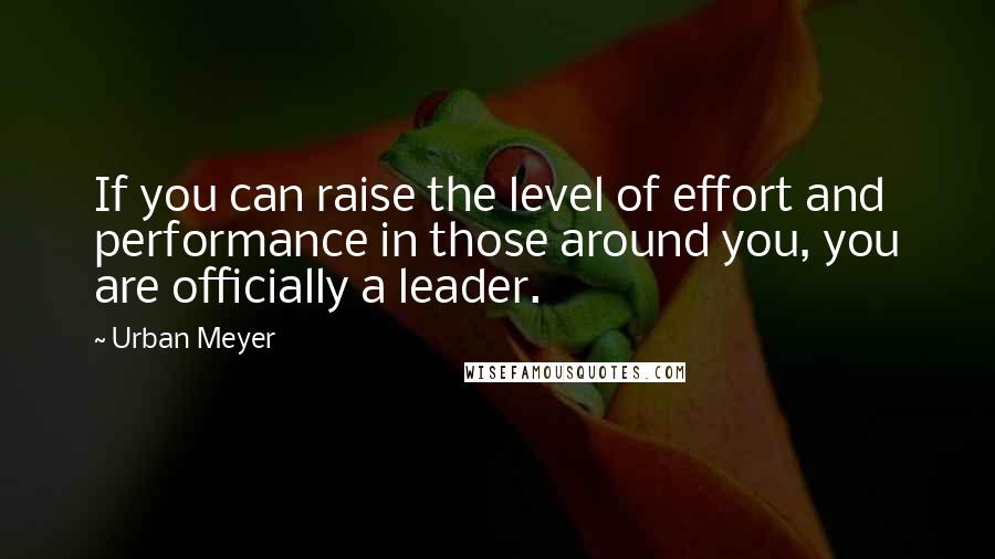 Urban Meyer Quotes: If you can raise the level of effort and performance in those around you, you are officially a leader.