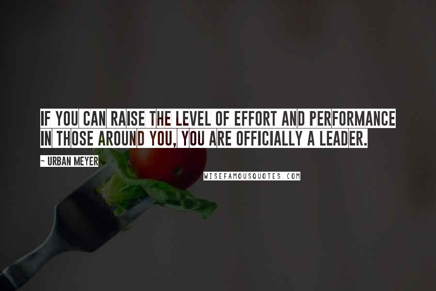 Urban Meyer Quotes: If you can raise the level of effort and performance in those around you, you are officially a leader.