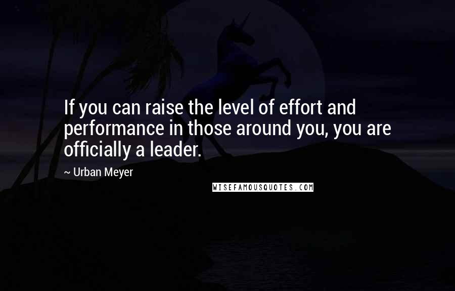 Urban Meyer Quotes: If you can raise the level of effort and performance in those around you, you are officially a leader.