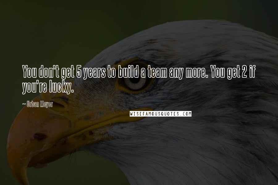 Urban Meyer Quotes: You don't get 5 years to build a team any more. You get 2 if you're lucky.