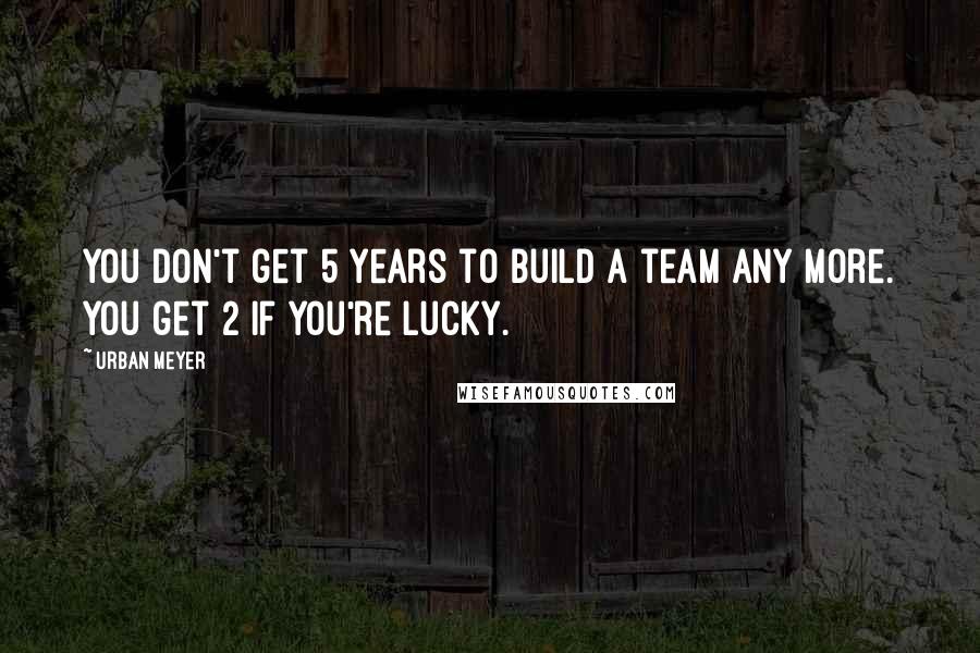 Urban Meyer Quotes: You don't get 5 years to build a team any more. You get 2 if you're lucky.