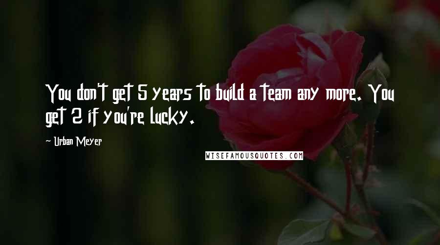 Urban Meyer Quotes: You don't get 5 years to build a team any more. You get 2 if you're lucky.
