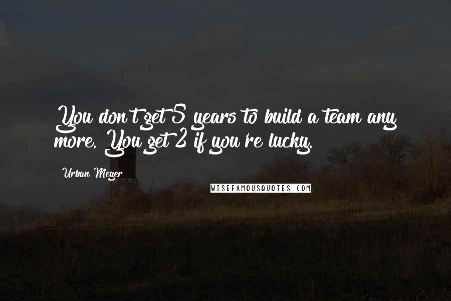 Urban Meyer Quotes: You don't get 5 years to build a team any more. You get 2 if you're lucky.