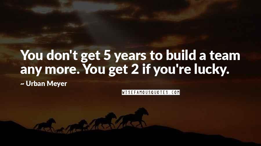 Urban Meyer Quotes: You don't get 5 years to build a team any more. You get 2 if you're lucky.