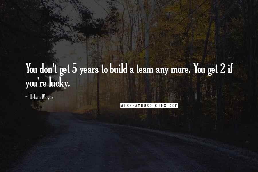 Urban Meyer Quotes: You don't get 5 years to build a team any more. You get 2 if you're lucky.