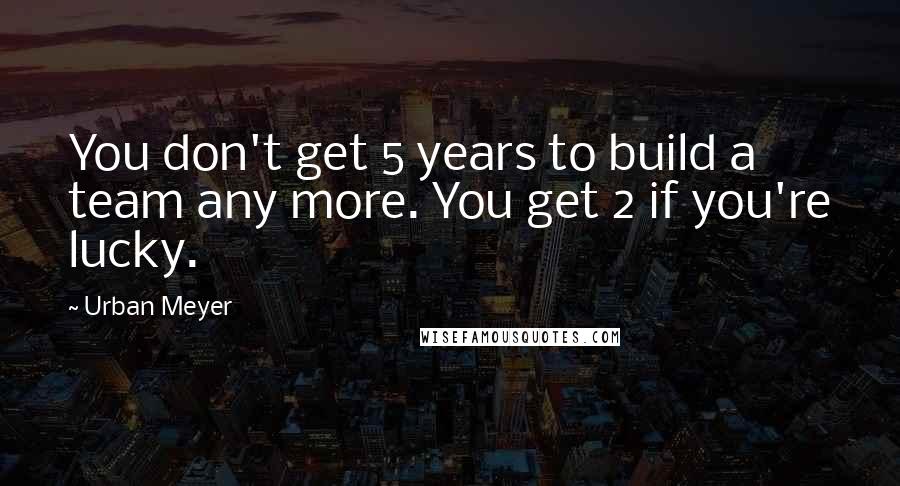 Urban Meyer Quotes: You don't get 5 years to build a team any more. You get 2 if you're lucky.