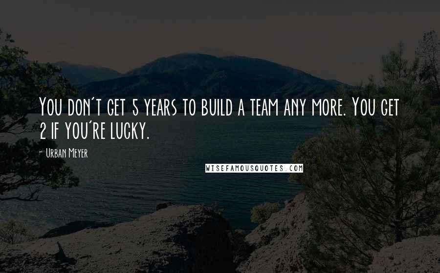 Urban Meyer Quotes: You don't get 5 years to build a team any more. You get 2 if you're lucky.