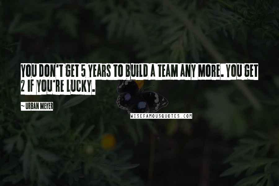 Urban Meyer Quotes: You don't get 5 years to build a team any more. You get 2 if you're lucky.