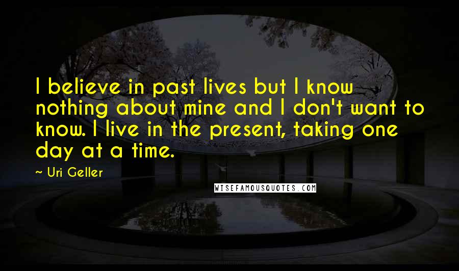 Uri Geller Quotes: I believe in past lives but I know nothing about mine and I don't want to know. I live in the present, taking one day at a time.