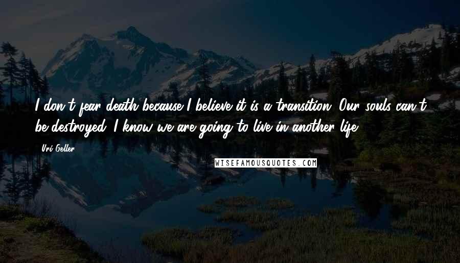 Uri Geller Quotes: I don't fear death because I believe it is a transition. Our souls can't be destroyed. I know we are going to live in another life.