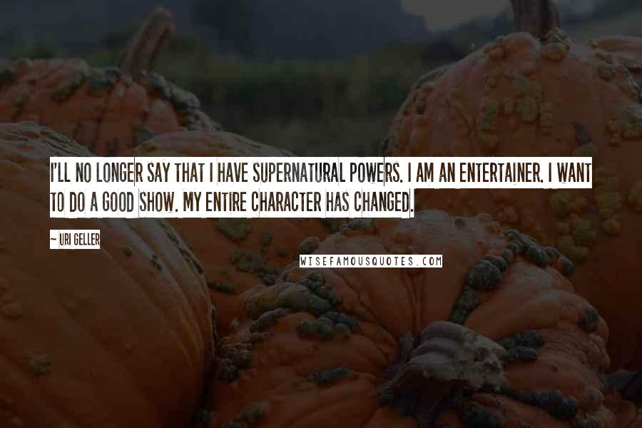 Uri Geller Quotes: I'll no longer say that I have supernatural powers. I am an entertainer. I want to do a good show. My entire character has changed.