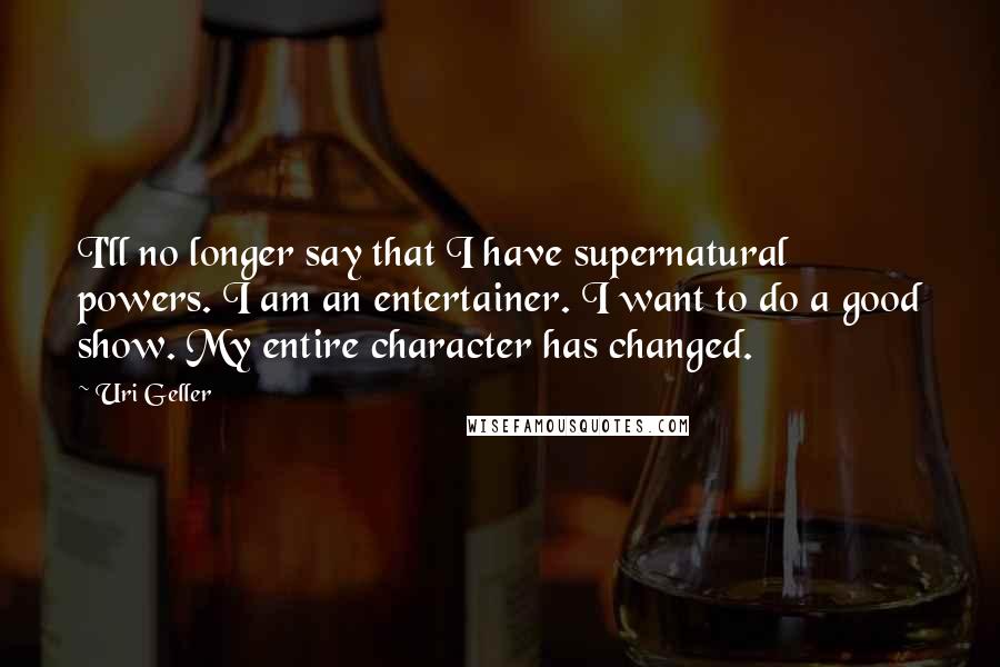 Uri Geller Quotes: I'll no longer say that I have supernatural powers. I am an entertainer. I want to do a good show. My entire character has changed.