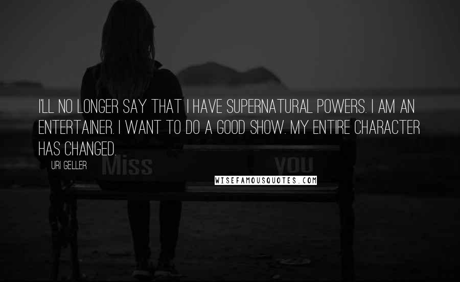Uri Geller Quotes: I'll no longer say that I have supernatural powers. I am an entertainer. I want to do a good show. My entire character has changed.