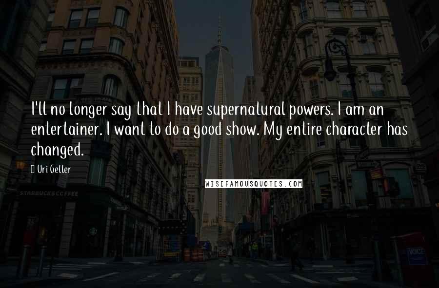 Uri Geller Quotes: I'll no longer say that I have supernatural powers. I am an entertainer. I want to do a good show. My entire character has changed.