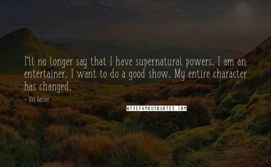 Uri Geller Quotes: I'll no longer say that I have supernatural powers. I am an entertainer. I want to do a good show. My entire character has changed.