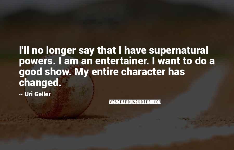 Uri Geller Quotes: I'll no longer say that I have supernatural powers. I am an entertainer. I want to do a good show. My entire character has changed.