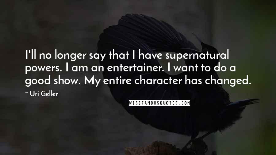 Uri Geller Quotes: I'll no longer say that I have supernatural powers. I am an entertainer. I want to do a good show. My entire character has changed.
