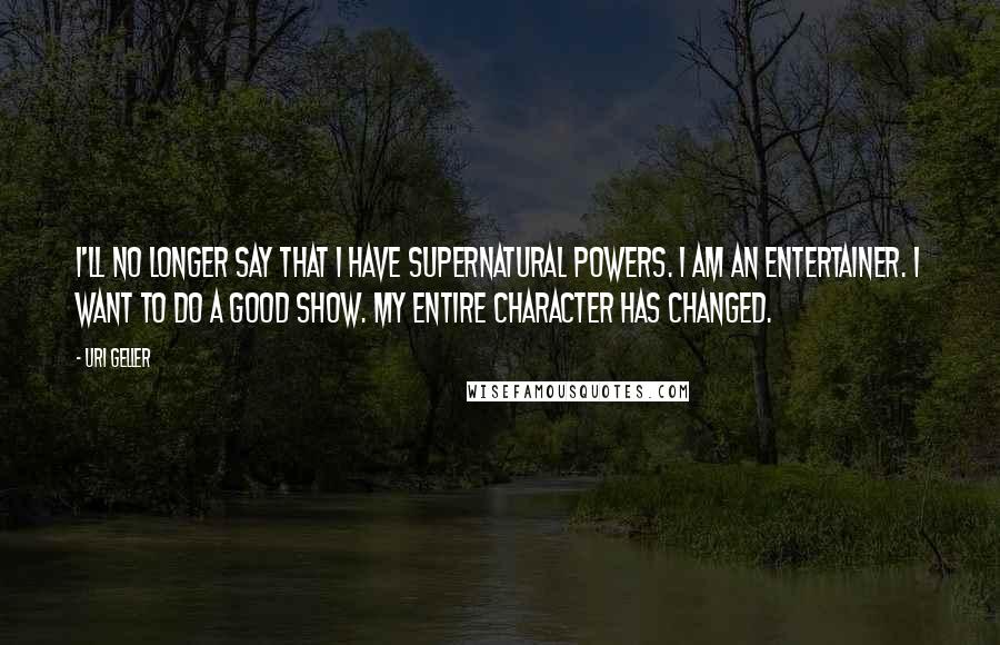 Uri Geller Quotes: I'll no longer say that I have supernatural powers. I am an entertainer. I want to do a good show. My entire character has changed.