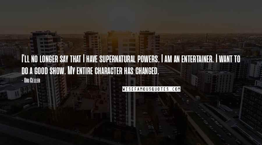 Uri Geller Quotes: I'll no longer say that I have supernatural powers. I am an entertainer. I want to do a good show. My entire character has changed.