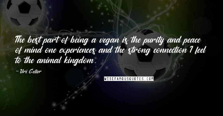 Uri Geller Quotes: The best part of being a vegan is the purity and peace of mind one experiences and the strong connection I feel to the animal kingdom.