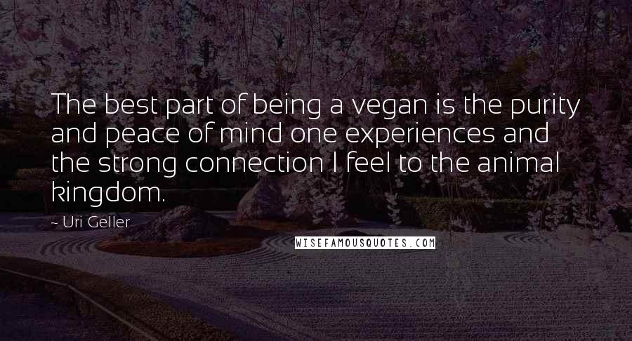 Uri Geller Quotes: The best part of being a vegan is the purity and peace of mind one experiences and the strong connection I feel to the animal kingdom.
