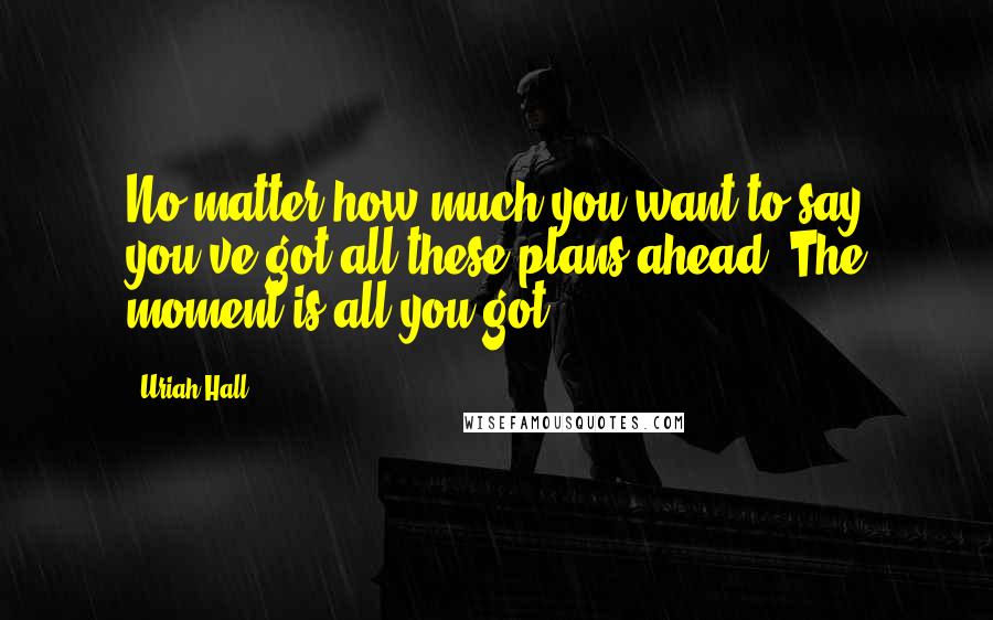 Uriah Hall Quotes: No matter how much you want to say you've got all these plans ahead. The moment is all you got.