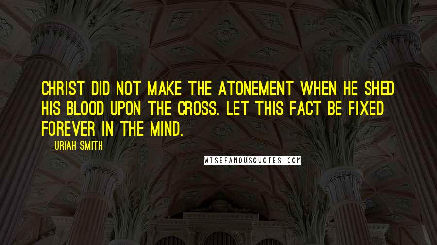 Uriah Smith Quotes: Christ did not make the atonement when he shed his blood upon the cross. Let this fact be fixed forever in the mind.