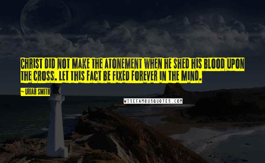 Uriah Smith Quotes: Christ did not make the atonement when he shed his blood upon the cross. Let this fact be fixed forever in the mind.