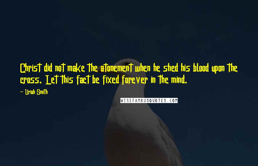 Uriah Smith Quotes: Christ did not make the atonement when he shed his blood upon the cross. Let this fact be fixed forever in the mind.