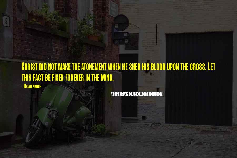 Uriah Smith Quotes: Christ did not make the atonement when he shed his blood upon the cross. Let this fact be fixed forever in the mind.