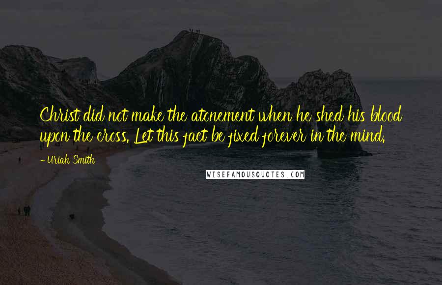 Uriah Smith Quotes: Christ did not make the atonement when he shed his blood upon the cross. Let this fact be fixed forever in the mind.