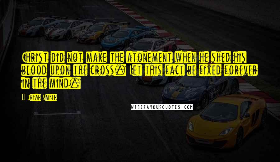 Uriah Smith Quotes: Christ did not make the atonement when he shed his blood upon the cross. Let this fact be fixed forever in the mind.