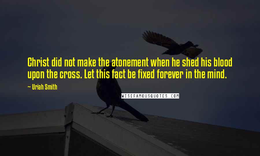 Uriah Smith Quotes: Christ did not make the atonement when he shed his blood upon the cross. Let this fact be fixed forever in the mind.