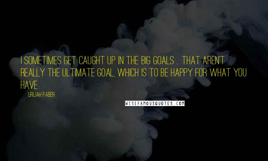 Urijah Faber Quotes: I sometimes get caught up in the big goals ... That aren't really the ultimate goal, which is to be happy for what you have.