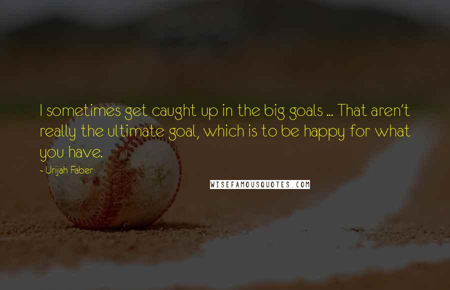 Urijah Faber Quotes: I sometimes get caught up in the big goals ... That aren't really the ultimate goal, which is to be happy for what you have.