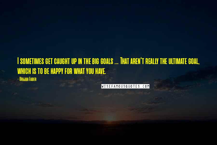 Urijah Faber Quotes: I sometimes get caught up in the big goals ... That aren't really the ultimate goal, which is to be happy for what you have.