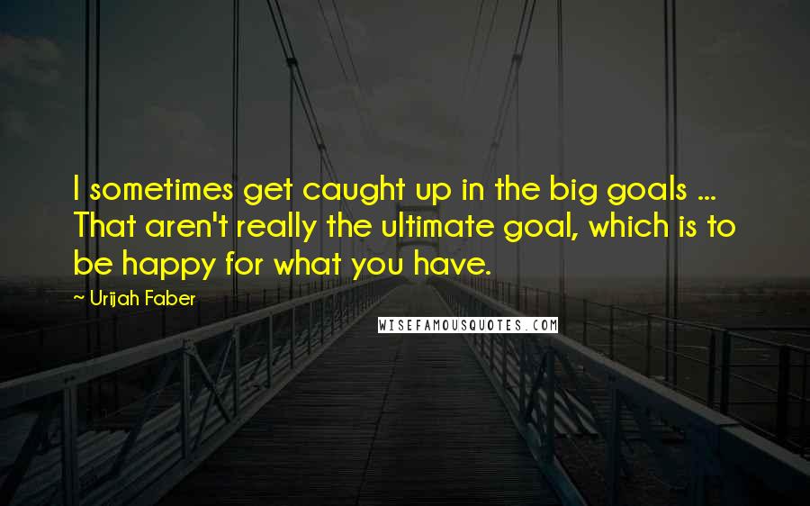 Urijah Faber Quotes: I sometimes get caught up in the big goals ... That aren't really the ultimate goal, which is to be happy for what you have.